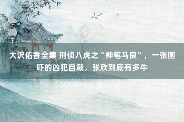 大沢佑香全集 刑侦八虎之“神笔马良”，一张画吓的凶犯自裁，张欣到底有多牛