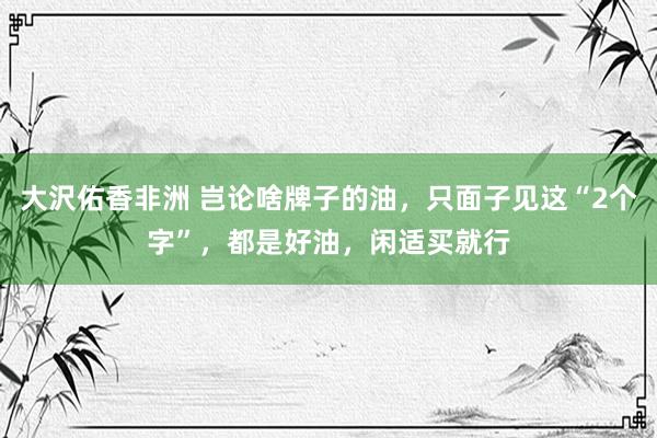 大沢佑香非洲 岂论啥牌子的油，只面子见这“2个字”，都是好油，闲适买就行