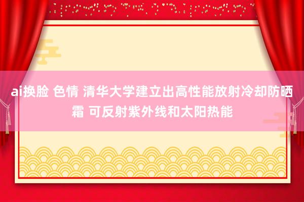 ai换脸 色情 清华大学建立出高性能放射冷却防晒霜 可反射紫外线和太阳热能