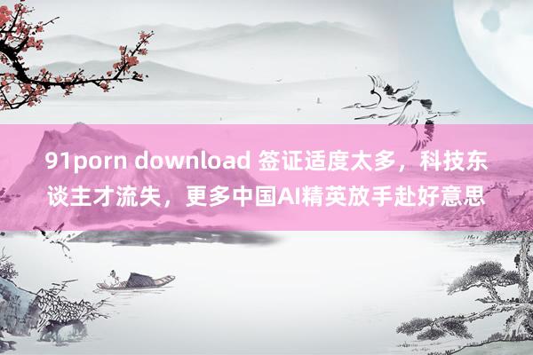 91porn download 签证适度太多，科技东谈主才流失，更多中国AI精英放手赴好意思