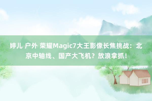 婷儿 户外 荣耀Magic7大王影像长焦挑战：北京中轴线、国产大飞机？放浪拿抓！