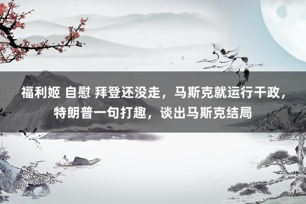 福利姬 自慰 拜登还没走，马斯克就运行干政，特朗普一句打趣，谈出马斯克结局