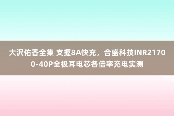 大沢佑香全集 支握8A快充，合盛科技INR21700-40P全极耳电芯各倍率充电实测