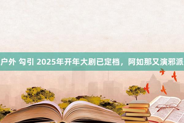 户外 勾引 2025年开年大剧已定档，阿如那又演邪派