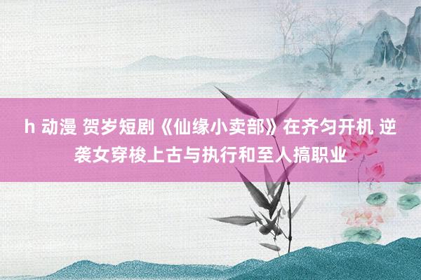 h 动漫 贺岁短剧《仙缘小卖部》在齐匀开机 逆袭女穿梭上古与执行和至人搞职业