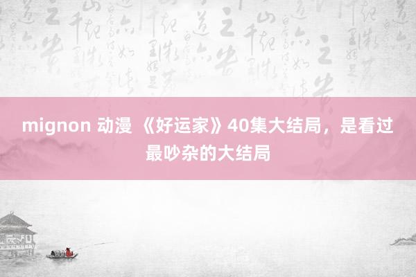 mignon 动漫 《好运家》40集大结局，是看过最吵杂的大结局