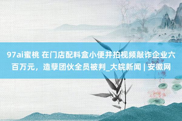 97ai蜜桃 在门店配料盒小便并拍视频敲诈企业六百万元，造孽团伙全员被判_大皖新闻 | 安徽网