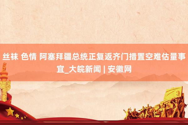 丝袜 色情 阿塞拜疆总统正复返齐门措置空难估量事宜_大皖新闻 | 安徽网