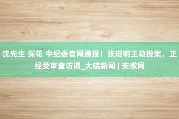 沈先生 探花 中纪委官网通报！张琨明主动投案，正经受审查访谒_大皖新闻 | 安徽网