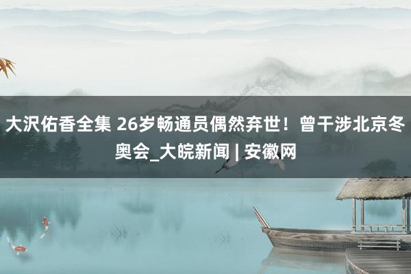 大沢佑香全集 26岁畅通员偶然弃世！曾干涉北京冬奥会_大皖新闻 | 安徽网