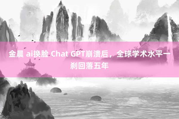 金晨 ai换脸 Chat GPT崩溃后，全球学术水平一刹回落五年