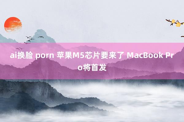 ai换脸 porn 苹果M5芯片要来了 MacBook Pro将首发