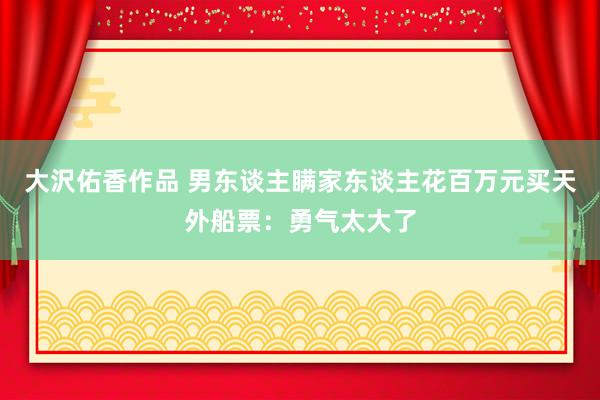 大沢佑香作品 男东谈主瞒家东谈主花百万元买天外船票：勇气太大了