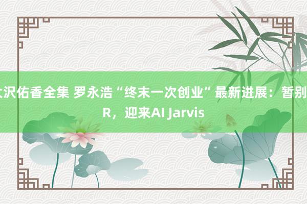 大沢佑香全集 罗永浩“终末一次创业”最新进展：暂别AR，迎来AI Jarvis