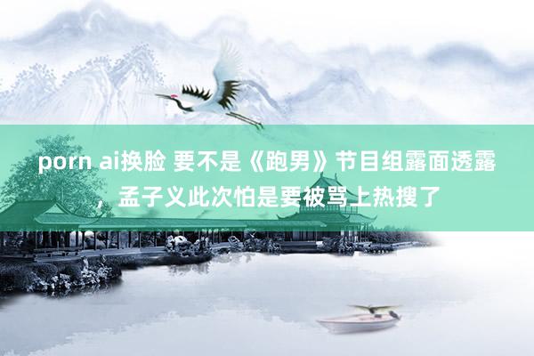 porn ai换脸 要不是《跑男》节目组露面透露，孟子义此次怕是要被骂上热搜了