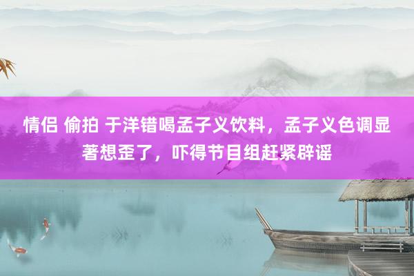 情侣 偷拍 于洋错喝孟子义饮料，孟子义色调显著想歪了，吓得节目组赶紧辟谣