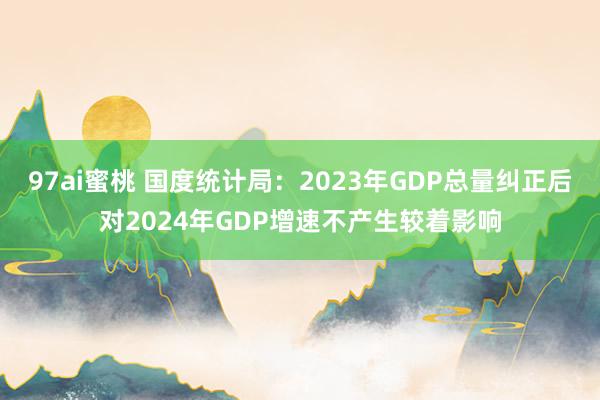 97ai蜜桃 国度统计局：2023年GDP总量纠正后对2024年GDP增速不产生较着影响