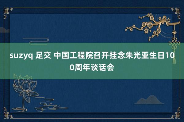 suzyq 足交 中国工程院召开挂念朱光亚生日100周年谈话会