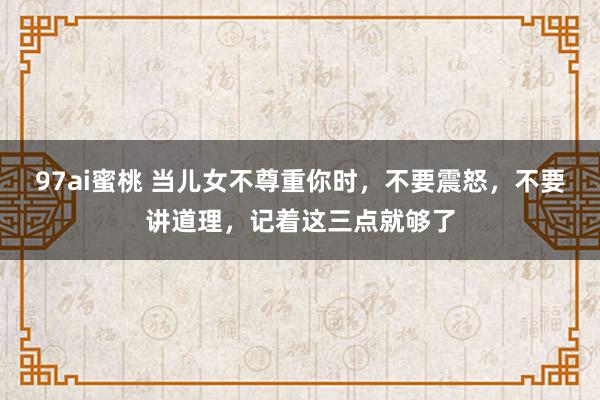 97ai蜜桃 当儿女不尊重你时，不要震怒，不要讲道理，记着这三点就够了