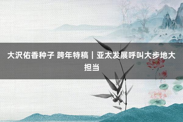 大沢佑香种子 跨年特稿｜亚太发展呼叫大步地大担当
