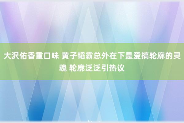 大沢佑香重口味 黄子韬霸总外在下是爱搞轮廓的灵魂 轮廓泛泛引热议