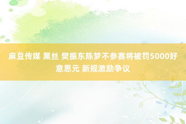 麻豆传媒 黑丝 樊振东陈梦不参赛将被罚5000好意思元 新规激励争议