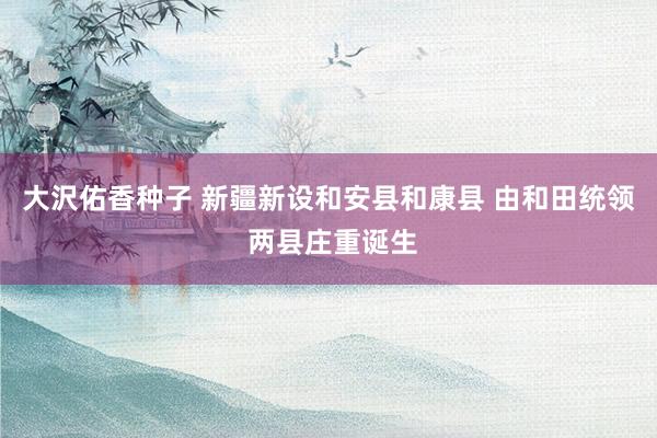 大沢佑香种子 新疆新设和安县和康县 由和田统领 两县庄重诞生