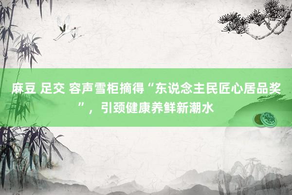 麻豆 足交 容声雪柜摘得“东说念主民匠心居品奖”，引颈健康养鲜新潮水