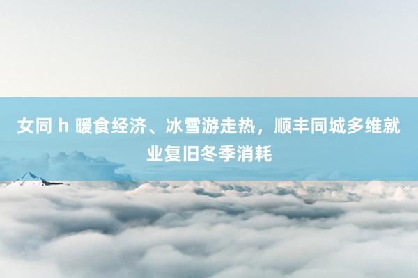 女同 h 暖食经济、冰雪游走热，顺丰同城多维就业复旧冬季消耗