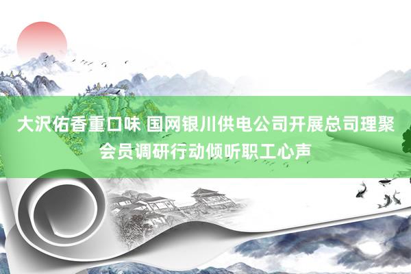 大沢佑香重口味 国网银川供电公司开展总司理聚会员调研行动倾听职工心声