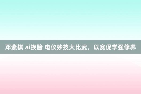 邓紫棋 ai换脸 电仪妙技大比武，以赛促学强修养
