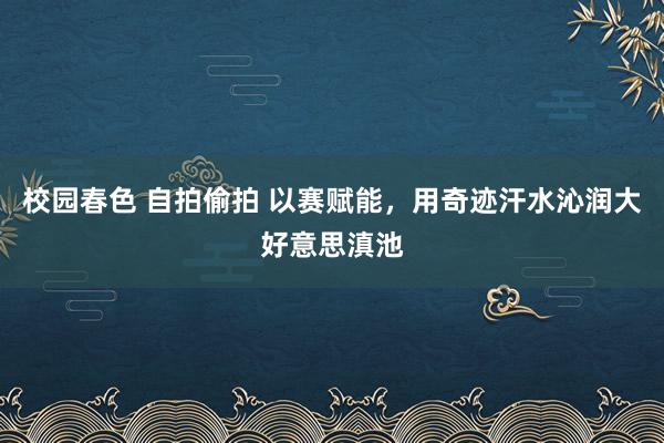 校园春色 自拍偷拍 以赛赋能，用奇迹汗水沁润大好意思滇池