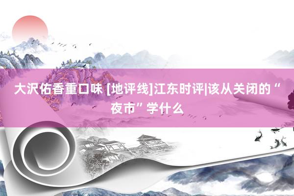 大沢佑香重口味 [地评线]江东时评|该从关闭的“夜市”学什么
