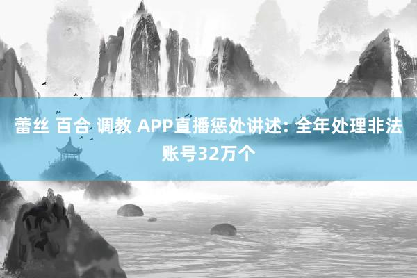 蕾丝 百合 调教 APP直播惩处讲述: 全年处理非法账号32万个