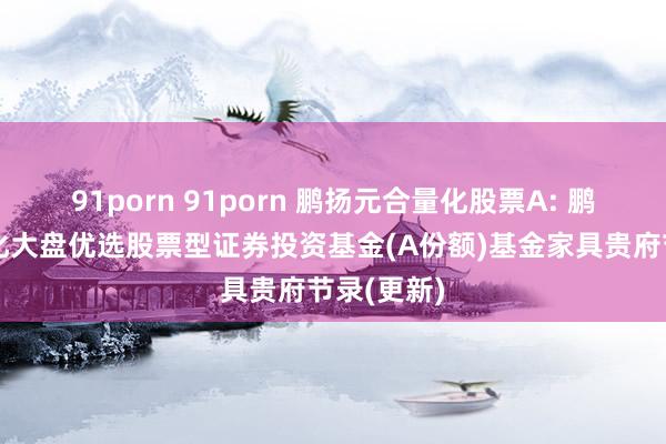 91porn 91porn 鹏扬元合量化股票A: 鹏扬元合量化大盘优选股票型证券投资基金(A份额)基金家具贵府节录(更新)