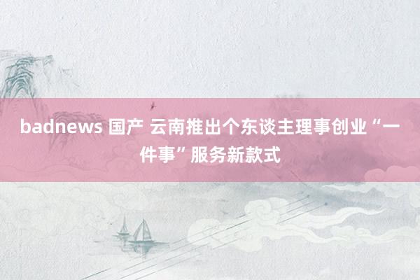 badnews 国产 云南推出个东谈主理事创业“一件事”服务新款式