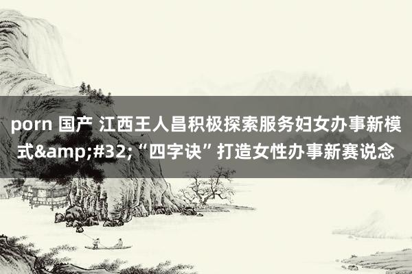 porn 国产 江西王人昌积极探索服务妇女办事新模式&#32;“四字诀”打造女性办事新赛说念