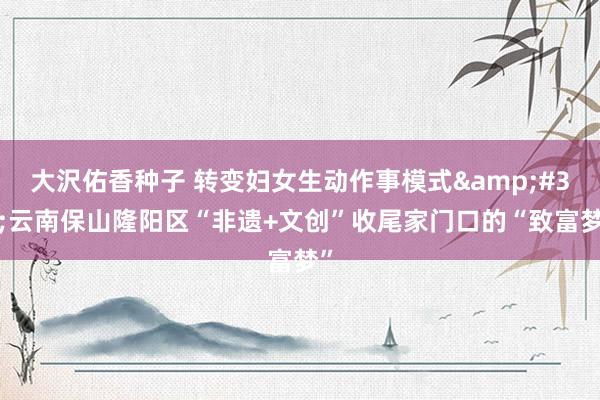 大沢佑香种子 转变妇女生动作事模式&#32;云南保山隆阳区“非遗+文创”收尾家门口的“致富梦”