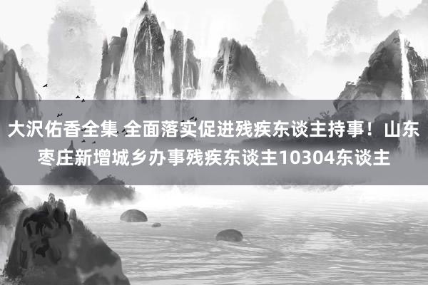 大沢佑香全集 全面落实促进残疾东谈主持事！山东枣庄新增城乡办事残疾东谈主10304东谈主