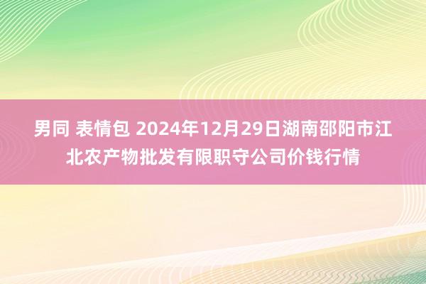男同 表情包 2024年12月29日湖南邵阳市江北农产物批发有限职守公司价钱行情