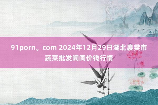 91porn。com 2024年12月29日湖北襄樊市蔬菜批发阛阓价钱行情
