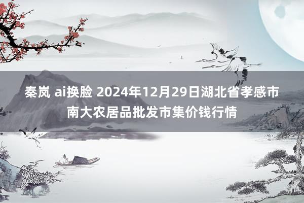 秦岚 ai换脸 2024年12月29日湖北省孝感市南大农居品批发市集价钱行情