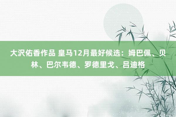 大沢佑香作品 皇马12月最好候选：姆巴佩、贝林、巴尔韦德、罗德里戈、吕迪格