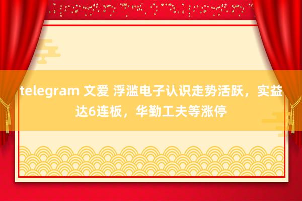 telegram 文爱 浮滥电子认识走势活跃，实益达6连板，华勤工夫等涨停