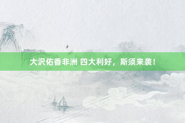 大沢佑香非洲 四大利好，斯须来袭！