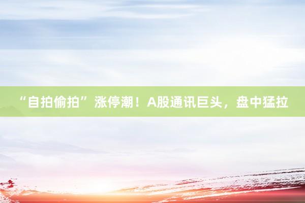 “自拍偷拍” 涨停潮！A股通讯巨头，盘中猛拉