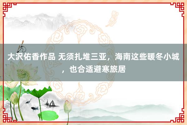 大沢佑香作品 无须扎堆三亚，海南这些暖冬小城，也合适避寒旅居