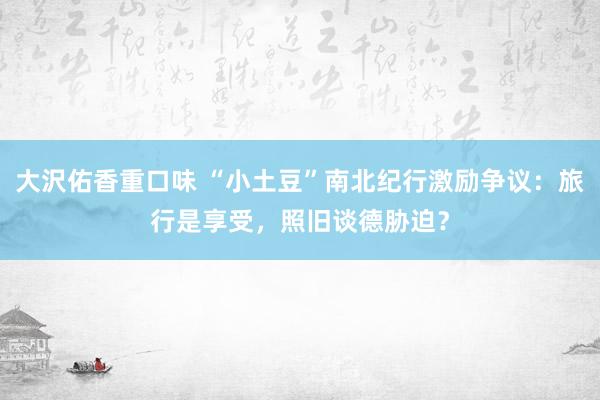 大沢佑香重口味 “小土豆”南北纪行激励争议：旅行是享受，照旧谈德胁迫？