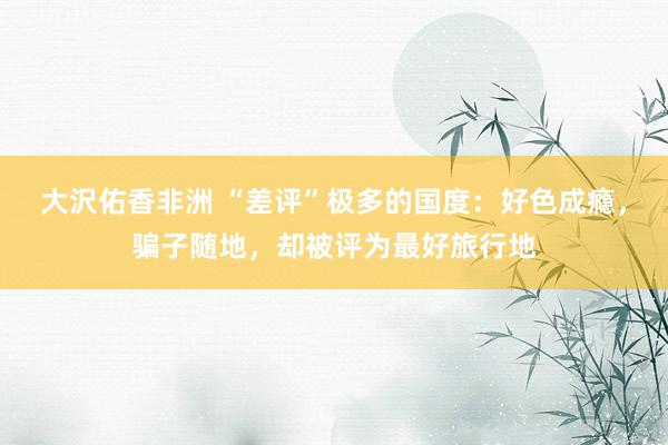 大沢佑香非洲 “差评”极多的国度：好色成瘾，骗子随地，却被评为最好旅行地