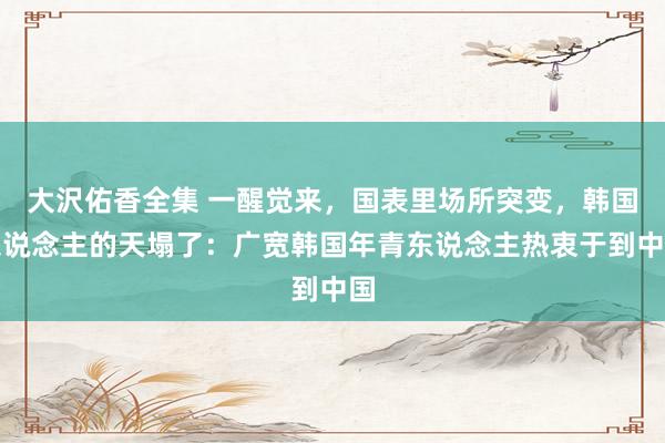 大沢佑香全集 一醒觉来，国表里场所突变，韩国东说念主的天塌了：广宽韩国年青东说念主热衷于到中国